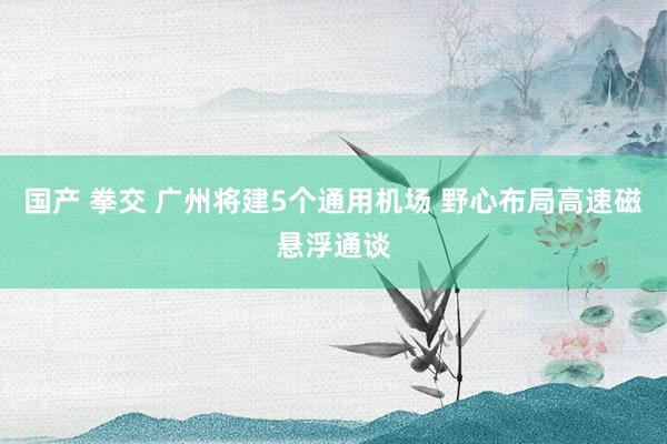 国产 拳交 广州将建5个通用机场 野心布局高速磁悬浮通谈