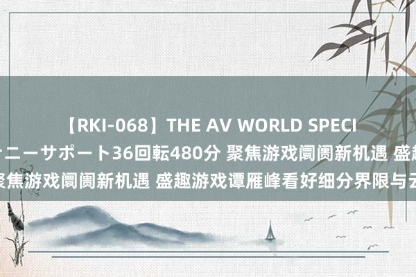 【RKI-068】THE AV WORLD SPECIAL あなただけに 最高のオナニーサポート36回転480分 聚焦游戏阛阓新机遇 盛趣游戏谭雁峰看好细分界限与云游戏