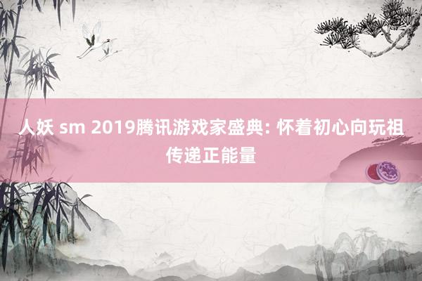 人妖 sm 2019腾讯游戏家盛典: 怀着初心向玩祖传递正能量