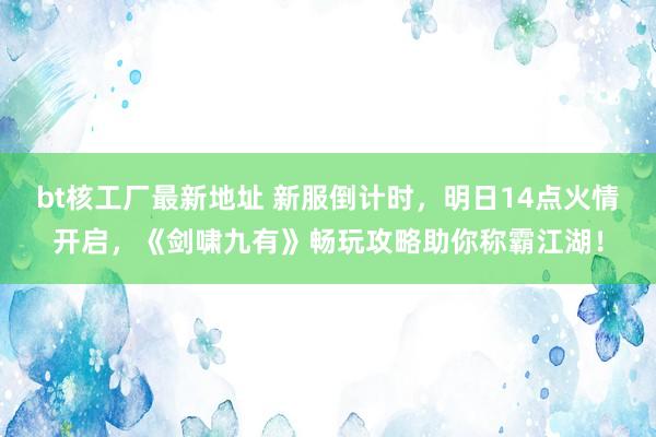 bt核工厂最新地址 新服倒计时，明日14点火情开启，《剑啸九有》畅玩攻略助你称霸江湖！