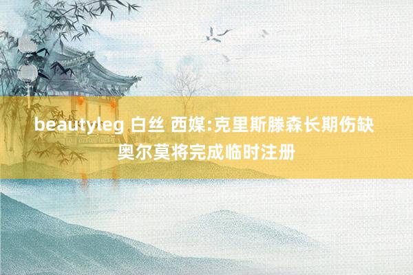 beautyleg 白丝 西媒:克里斯滕森长期伤缺 奥尔莫将完成临时注册