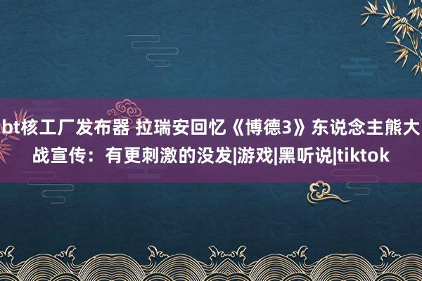 bt核工厂发布器 拉瑞安回忆《博德3》东说念主熊大战宣传：有更刺激的没发|游戏|黑听说|tiktok