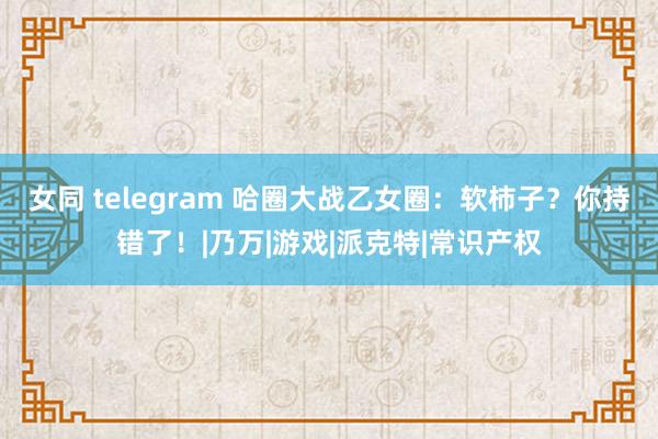 女同 telegram 哈圈大战乙女圈：软柿子？你持错了！|乃万|游戏|派克特|常识产权