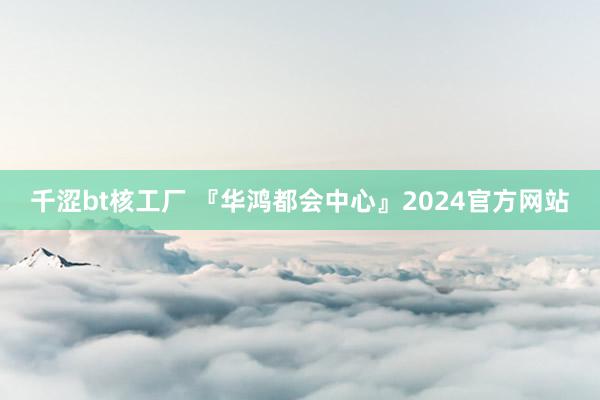 千涩bt核工厂 『华鸿都会中心』2024官方网站