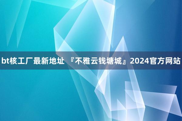 bt核工厂最新地址 『不雅云钱塘城』2024官方网站