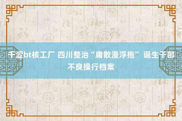 千涩bt核工厂 四川整治“庸散漫浮拖” 诞生干部不良操行档案