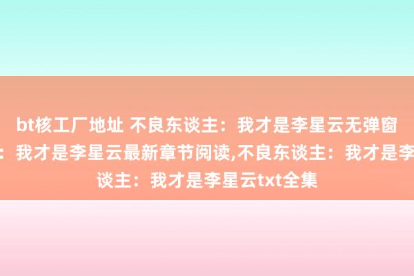 bt核工厂地址 不良东谈主：我才是李星云无弹窗，不良东谈主：我才是李星云最新章节阅读，不良东谈主：我才是李星云txt全集