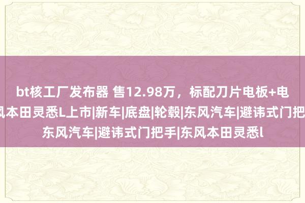 bt核工厂发布器 售12.98万，标配刀片电板+电子外后视镜，东风本田灵悉L上市|新车|底盘|轮毂|东风汽车|避讳式门把手|东风本田灵悉l